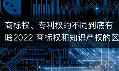 商标权、专利权的不同到底有啥2022 商标权和知识产权的区别