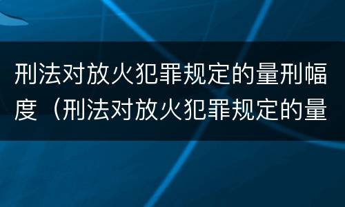 刑法对放火犯罪规定的量刑幅度（刑法对放火犯罪规定的量刑幅度是多少）