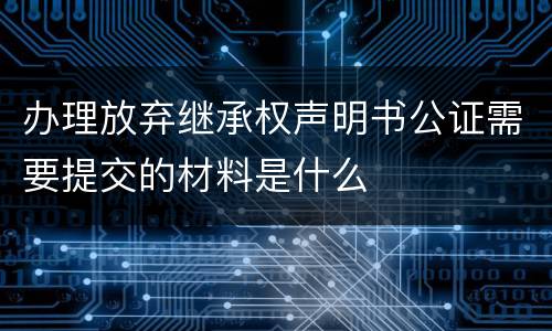 办理放弃继承权声明书公证需要提交的材料是什么