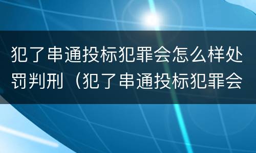 犯了串通投标犯罪会怎么样处罚判刑（犯了串通投标犯罪会怎么样处罚判刑吗）