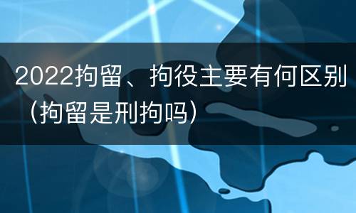 2022拘留、拘役主要有何区别（拘留是刑拘吗）