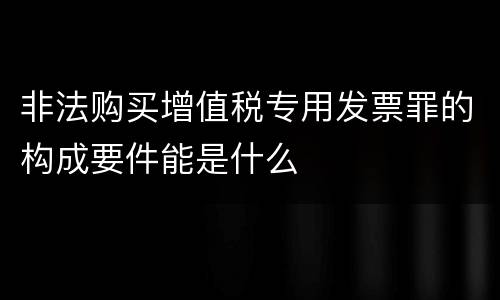 非法购买增值税专用发票罪的构成要件能是什么