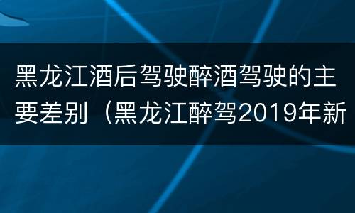 黑龙江酒后驾驶醉酒驾驶的主要差别（黑龙江醉驾2019年新规放宽）