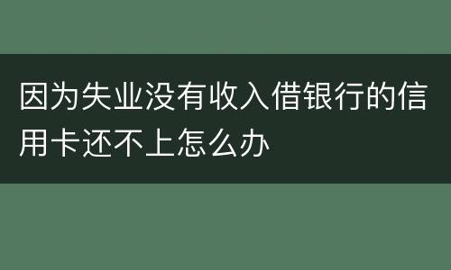 因为失业没有收入借银行的信用卡还不上怎么办