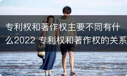 专利权和著作权主要不同有什么2022 专利权和著作权的关系