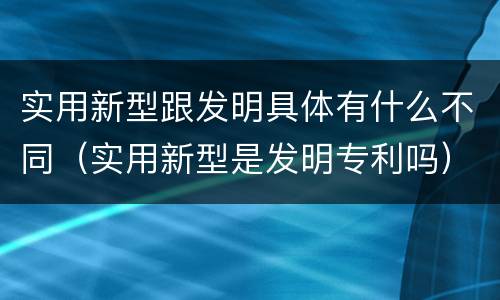 实用新型跟发明具体有什么不同（实用新型是发明专利吗）