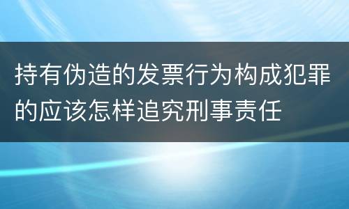 持有伪造的发票行为构成犯罪的应该怎样追究刑事责任