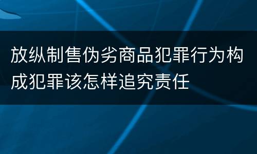 放纵制售伪劣商品犯罪行为构成犯罪该怎样追究责任