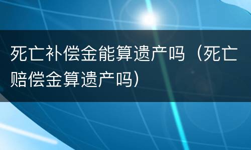 死亡补偿金能算遗产吗（死亡赔偿金算遗产吗）