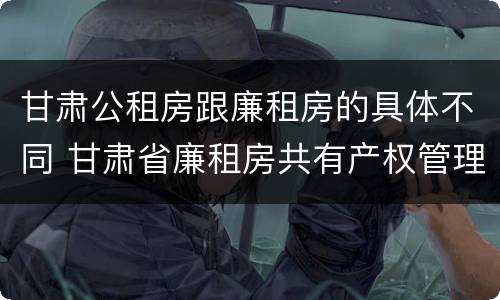 甘肃公租房跟廉租房的具体不同 甘肃省廉租房共有产权管理办法