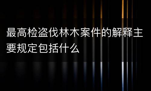 最高检盗伐林木案件的解释主要规定包括什么