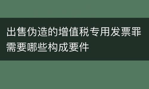 出售伪造的增值税专用发票罪需要哪些构成要件