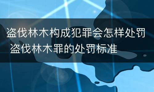 盗伐林木构成犯罪会怎样处罚 盗伐林木罪的处罚标准