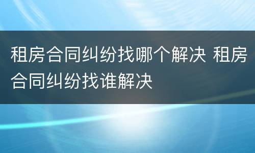 租房合同纠纷找哪个解决 租房合同纠纷找谁解决