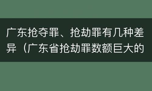 广东抢夺罪、抢劫罪有几种差异（广东省抢劫罪数额巨大的标准）