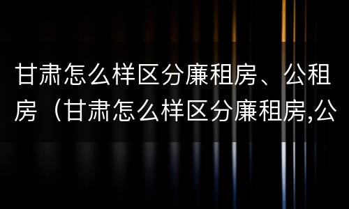 甘肃怎么样区分廉租房、公租房（甘肃怎么样区分廉租房,公租房呢）