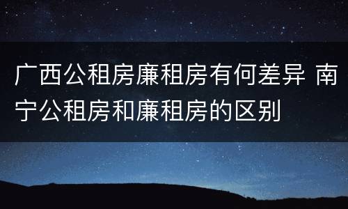 广西公租房廉租房有何差异 南宁公租房和廉租房的区别