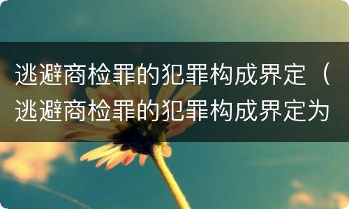 逃避商检罪的犯罪构成界定（逃避商检罪的犯罪构成界定为）