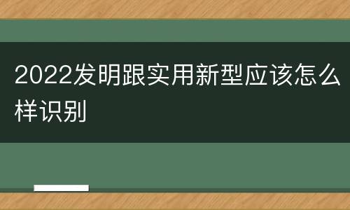 2022发明跟实用新型应该怎么样识别