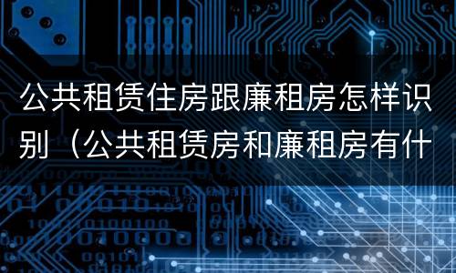 公共租赁住房跟廉租房怎样识别（公共租赁房和廉租房有什么区别）