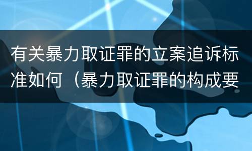 有关暴力取证罪的立案追诉标准如何（暴力取证罪的构成要件）