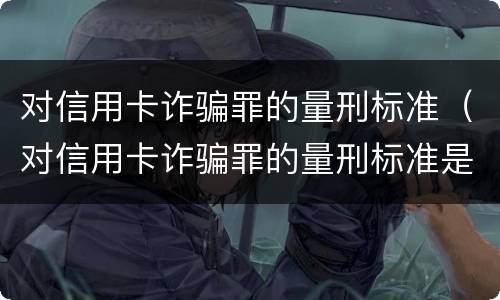 对信用卡诈骗罪的量刑标准（对信用卡诈骗罪的量刑标准是多少）