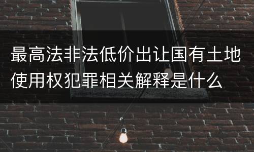 最高法非法低价出让国有土地使用权犯罪相关解释是什么