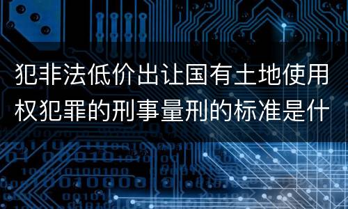 犯非法低价出让国有土地使用权犯罪的刑事量刑的标准是什么