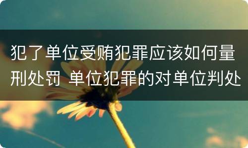 犯了单位受贿犯罪应该如何量刑处罚 单位犯罪的对单位判处什么