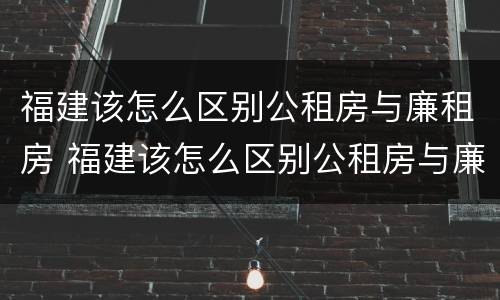 福建该怎么区别公租房与廉租房 福建该怎么区别公租房与廉租房的区别