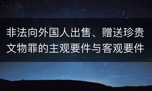 非法向外国人出售、赠送珍贵文物罪的主观要件与客观要件有哪些