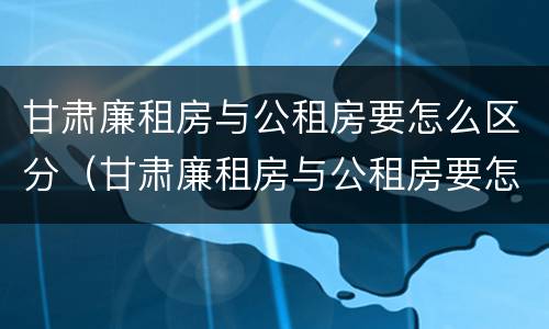 甘肃廉租房与公租房要怎么区分（甘肃廉租房与公租房要怎么区分出来）