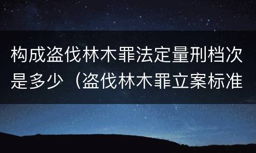 构成盗伐林木罪法定量刑档次是多少（盗伐林木罪立案标准及构成要件）