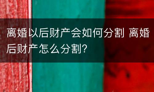 离婚以后财产会如何分割 离婚后财产怎么分割?