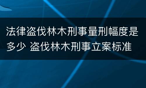 法律盗伐林木刑事量刑幅度是多少 盗伐林木刑事立案标准