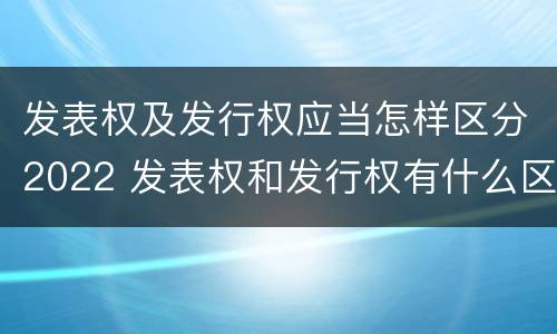 发表权及发行权应当怎样区分2022 发表权和发行权有什么区别