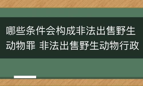 哪些条件会构成非法出售野生动物罪 非法出售野生动物行政处罚