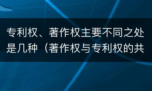 专利权、著作权主要不同之处是几种（著作权与专利权的共性有）