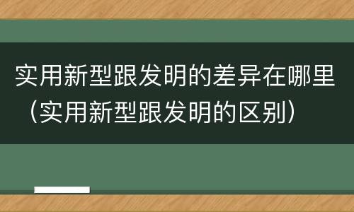 实用新型跟发明的差异在哪里（实用新型跟发明的区别）