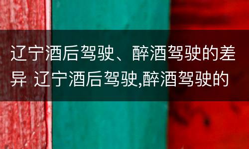 辽宁酒后驾驶、醉酒驾驶的差异 辽宁酒后驾驶,醉酒驾驶的差异是什么