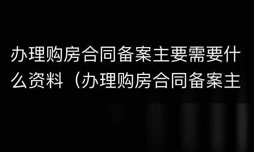 办理购房合同备案主要需要什么资料（办理购房合同备案主要需要什么资料呢）