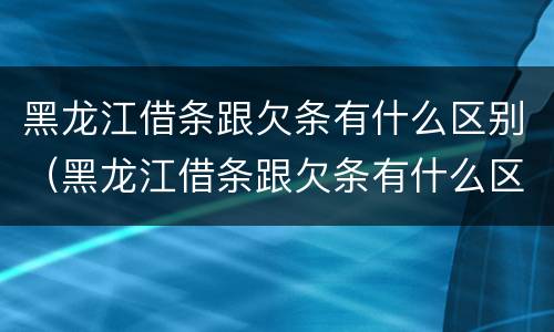 黑龙江借条跟欠条有什么区别（黑龙江借条跟欠条有什么区别啊）