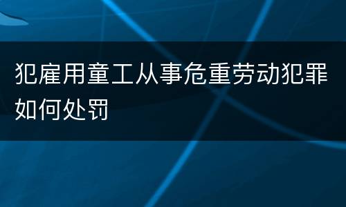 犯雇用童工从事危重劳动犯罪如何处罚