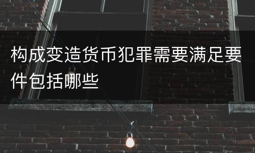 构成变造货币犯罪需要满足要件包括哪些