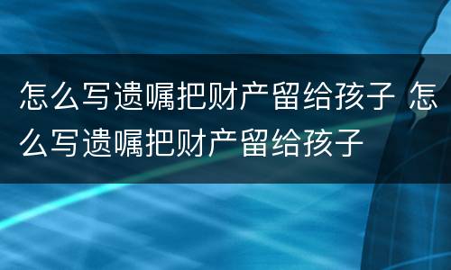 怎么写遗嘱把财产留给孩子 怎么写遗嘱把财产留给孩子