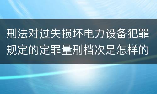 刑法对过失损坏电力设备犯罪规定的定罪量刑档次是怎样的