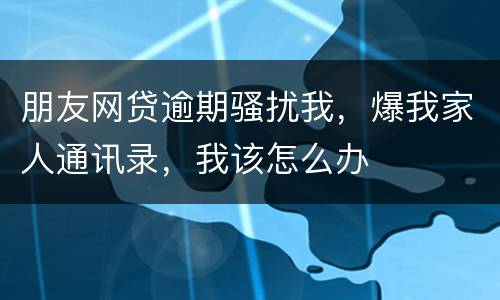 朋友网贷逾期骚扰我，爆我家人通讯录，我该怎么办