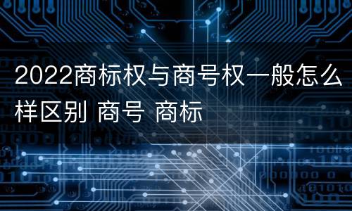 2022商标权与商号权一般怎么样区别 商号 商标