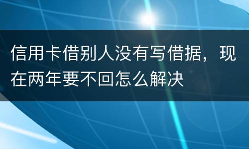 信用卡借别人没有写借据，现在两年要不回怎么解决