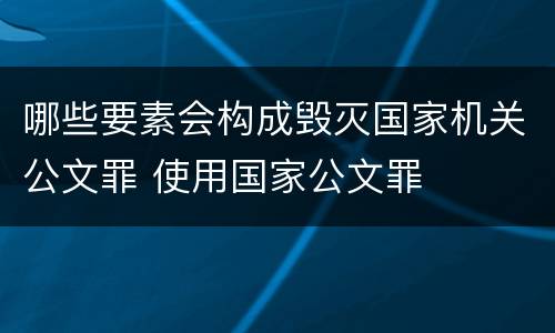 哪些要素会构成毁灭国家机关公文罪 使用国家公文罪